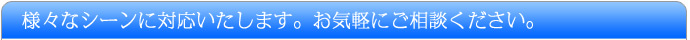様々なシーンに対応いたします。お気軽にご相談ください。